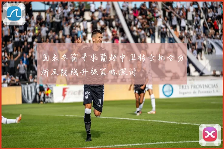 国米冬窗寻求葡超中卫转会机会分析及防线升级策略探讨