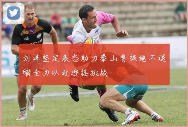 刘洋坚定表态助力泰山晋级绝不退缩全力以赴迎接挑战