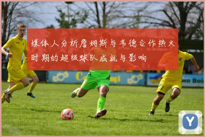 媒体人分析詹姆斯与韦德合作热火时期的超级球队成就与影响