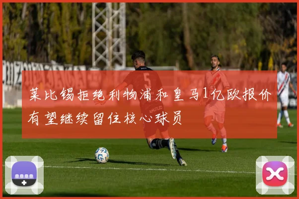 莱比锡拒绝利物浦和皇马1亿欧报价有望继续留住核心球员