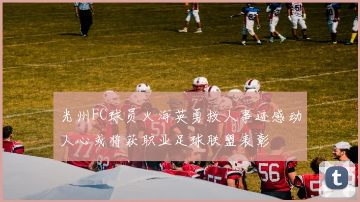 光州FC球员火海英勇救人事迹感动人心或将获职业足球联盟表彰