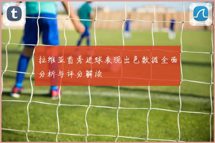 拉维亚首秀进球表现出色数据全面分析与评分解读