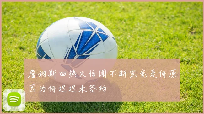 詹姆斯回热火传闻不断究竟是何原因为何迟迟未签约