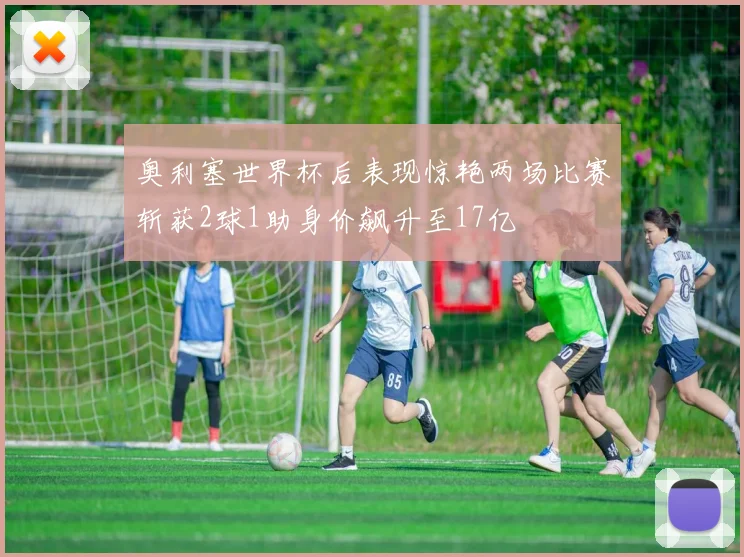 奥利塞世界杯后表现惊艳两场比赛斩获2球1助身价飙升至17亿
