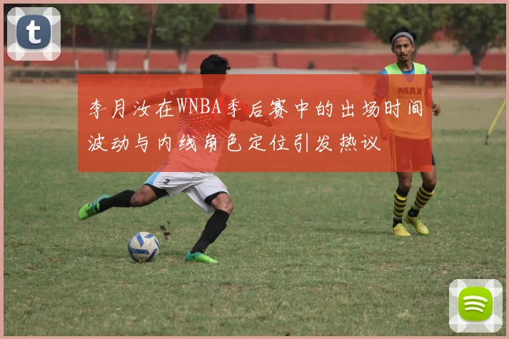李月汝在WNBA季后赛中的出场时间波动与内线角色定位引发热议