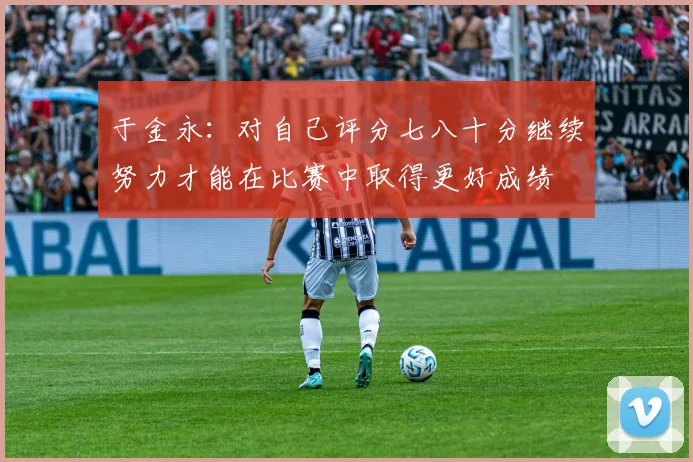 于金永:对自己评分七八十分继续努力才能在比赛中取得更好成绩