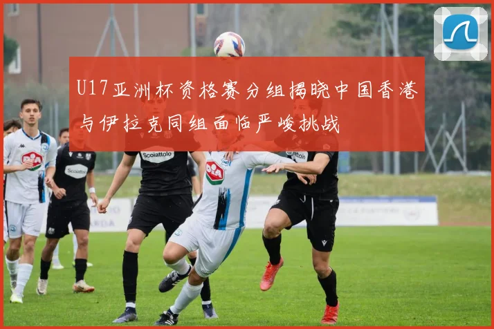 U17亚洲杯资格赛分组揭晓中国香港与伊拉克同组面临严峻挑战