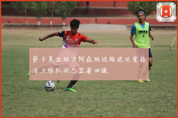 萨卡复出助力阿森纳边路进攻重拾活力球队状态显著回暖