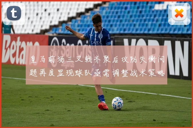 皇马前场三叉戟齐聚后攻防失衡问题再度显现球队亟需调整战术策略