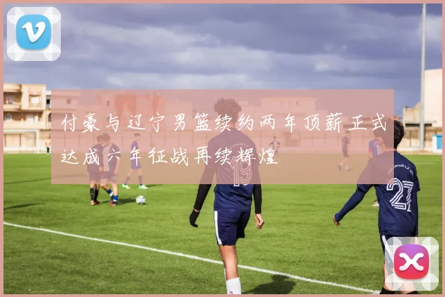 付豪与辽宁男篮续约两年顶薪正式达成六年征战再续辉煌